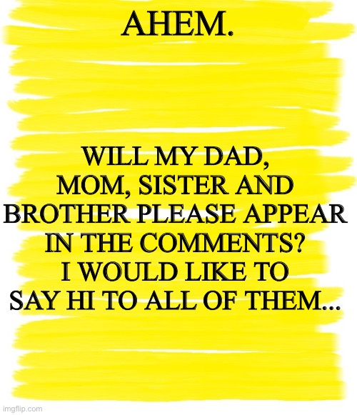 Attention Yellow Background | WILL MY DAD, MOM, SISTER AND BROTHER PLEASE APPEAR IN THE COMMENTS? I WOULD LIKE TO SAY HI TO ALL OF THEM... AHEM. | image tagged in attention yellow background | made w/ Imgflip meme maker