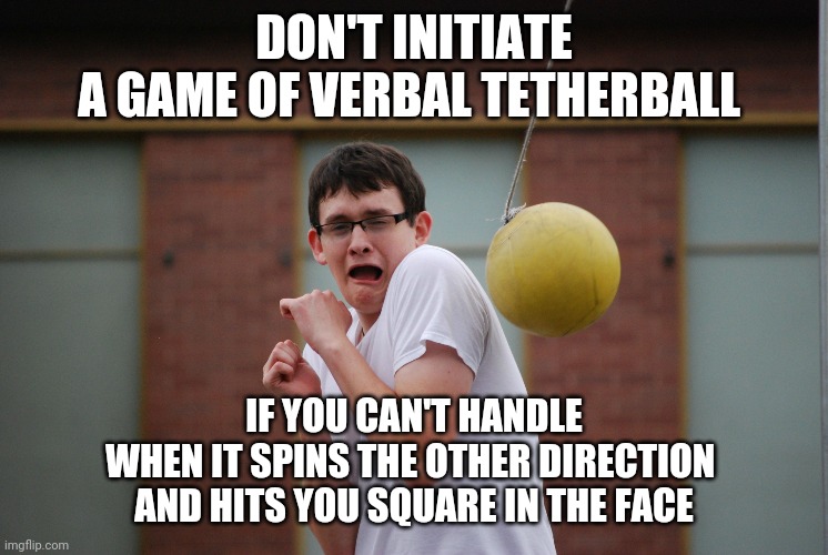 Verbal Tetherball | DON'T INITIATE
A GAME OF VERBAL TETHERBALL; IF YOU CAN'T HANDLE
WHEN IT SPINS THE OTHER DIRECTION 
AND HITS YOU SQUARE IN THE FACE | image tagged in tetherball,memes,two way street,hypocrisy,keeping it real | made w/ Imgflip meme maker