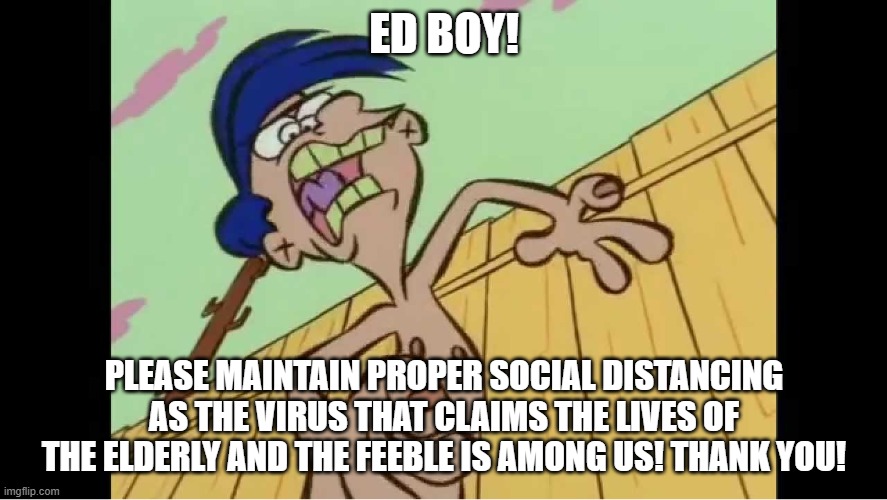 Rolf yelling | ED BOY! PLEASE MAINTAIN PROPER SOCIAL DISTANCING AS THE VIRUS THAT CLAIMS THE LIVES OF THE ELDERLY AND THE FEEBLE IS AMONG US! THANK YOU! | image tagged in rolf yelling | made w/ Imgflip meme maker