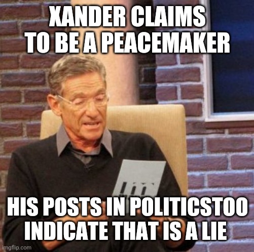 Maury Lie Detector Meme | XANDER CLAIMS TO BE A PEACEMAKER HIS POSTS IN POLITICSTOO INDICATE THAT IS A LIE | image tagged in memes,maury lie detector | made w/ Imgflip meme maker