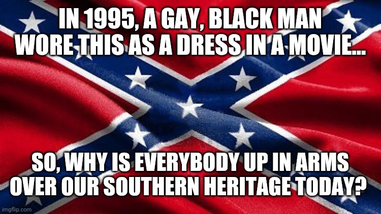 Confederate Battle flag | IN 1995, A GAY, BLACK MAN WORE THIS AS A DRESS IN A MOVIE... SO, WHY IS EVERYBODY UP IN ARMS OVER OUR SOUTHERN HERITAGE TODAY? | image tagged in confederate battle flag | made w/ Imgflip meme maker