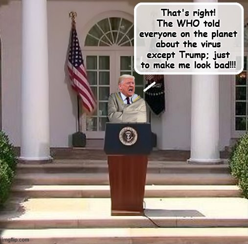 Meanwhile in the Rose Garden... | That's right! The WHO told everyone on the planet about the virus except Trump; just to make me look bad!!! | image tagged in trump is a moron,covid-19,donald trump is an idiot,coronavirus,insanity | made w/ Imgflip meme maker