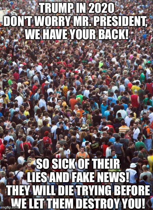 Large Crowd of People | TRUMP IN 2020

DON'T WORRY MR. PRESIDENT, 
WE HAVE YOUR BACK! SO SICK OF THEIR LIES AND FAKE NEWS!
THEY WILL DIE TRYING BEFORE WE LET THEM DESTROY YOU! | image tagged in large crowd of people | made w/ Imgflip meme maker