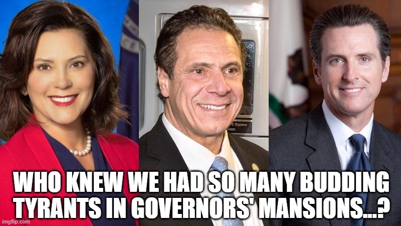 Whitmer Cuomo Newsom | WHO KNEW WE HAD SO MANY BUDDING TYRANTS IN GOVERNORS' MANSIONS...? | image tagged in whitmer cuomo newsom | made w/ Imgflip meme maker