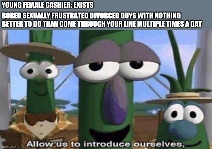 VeggieTales 'Allow us to introduce ourselfs' | YOUNG FEMALE CASHIER: EXISTS; BORED SEXUALLY FRUSTRATED DIVORCED GUYS WITH NOTHING BETTER TO DO THAN COME THROUGH YOUR LINE MULTIPLE TIMES A DAY | image tagged in veggietales 'allow us to introduce ourselfs' | made w/ Imgflip meme maker
