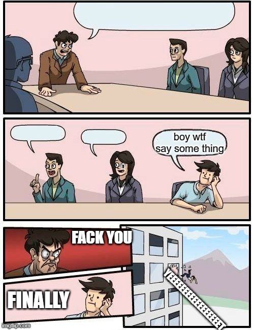 Boardroom Meeting Suggestion | boy wtf say some thing; '; FACK YOU; YEEEEEEEEEEEEEEEEET; FINALLY | image tagged in memes,boardroom meeting suggestion | made w/ Imgflip meme maker