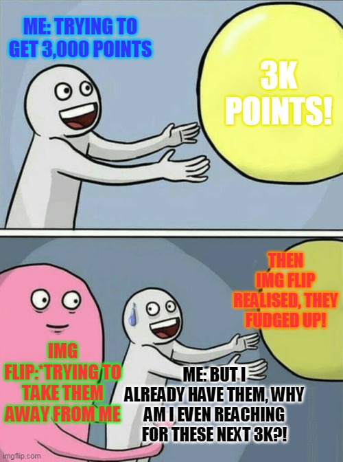 Running Away Balloon Meme | ME: TRYING TO GET 3,000 POINTS; 3K POINTS! THEN IMG FLIP REALISED, THEY FUDGED UP! IMG FLIP:*TRYING TO TAKE THEM AWAY FROM ME; ME: BUT I ALREADY HAVE THEM, WHY AM I EVEN REACHING FOR THESE NEXT 3K?! | image tagged in memes,running away balloon | made w/ Imgflip meme maker