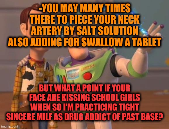 -Set a priority right by numbering birth date since sober. | -YOU MAY MANY TIMES THERE TO PIECE YOUR NECK ARTERY BY SALT SOLUTION ALSO ADDING FOR SWALLOW A TABLET; BUT WHAT A POINT IF YOUR FACE ARE KISSING SCHOOL GIRLS WHEN SO I'M PRACTICING TIGHT SINCERE MILF AS DRUG ADDICT OF PAST BASE? | image tagged in x x everywhere magic,drugs are bad,salty,solution,past life pete,girls be like | made w/ Imgflip meme maker