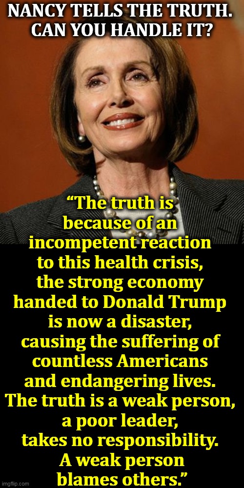 Are you man enough? | NANCY TELLS THE TRUTH. 
CAN YOU HANDLE IT? “The truth is 
because of an 
incompetent reaction 
to this health crisis, 
the strong economy 
handed to Donald Trump 
is now a disaster, 
causing the suffering of 
countless Americans 
and endangering lives. 
The truth is a weak person, 
a poor leader, 
takes no responsibility. 
A weak person
blames others.” | image tagged in nancy pelosi winning,trump,weak,incompetence,disaster,suffering | made w/ Imgflip meme maker