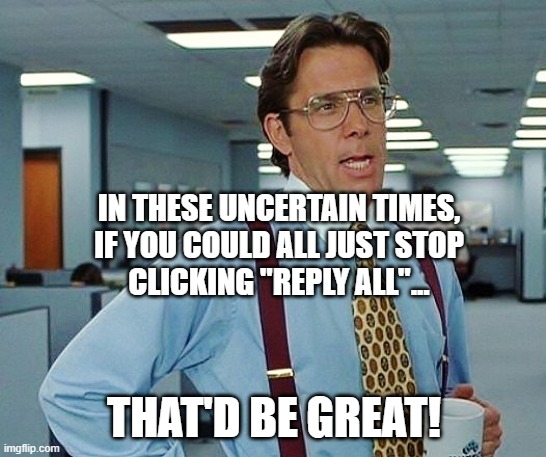 Stop with the Reply All! | IN THESE UNCERTAIN TIMES,
IF YOU COULD ALL JUST STOP
CLICKING "REPLY ALL"... THAT'D BE GREAT! | image tagged in reply all,email | made w/ Imgflip meme maker