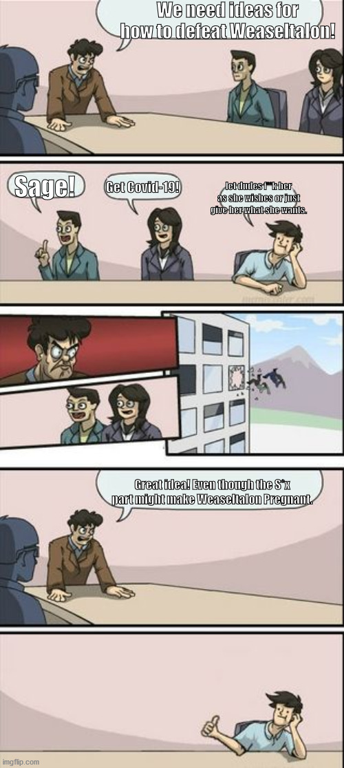 Boardroom Meeting Sugg 2 | We need ideas for how to defeat Weaseltalon! Get Covid-19! Sage! let dudes f**k her as she wishes or just give her what she wants. Great idea! Even though the S*x part might make Weaseltalon Pregnant. | image tagged in boardroom meeting sugg 2 | made w/ Imgflip meme maker