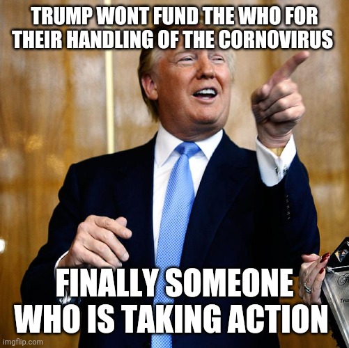 Donal Trump Birthday | TRUMP WONT FUND THE WHO FOR THEIR HANDLING OF THE CORNOVIRUS; FINALLY SOMEONE WHO IS TAKING ACTION | image tagged in donal trump birthday | made w/ Imgflip meme maker