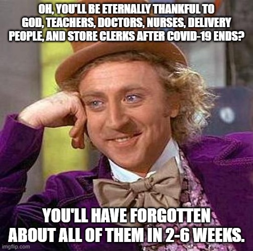 A likely story. | OH, YOU'LL BE ETERNALLY THANKFUL TO GOD, TEACHERS, DOCTORS, NURSES, DELIVERY PEOPLE, AND STORE CLERKS AFTER COVID-19 ENDS? YOU'LL HAVE FORGOTTEN ABOUT ALL OF THEM IN 2-6 WEEKS. | image tagged in memes,creepy condescending wonka | made w/ Imgflip meme maker