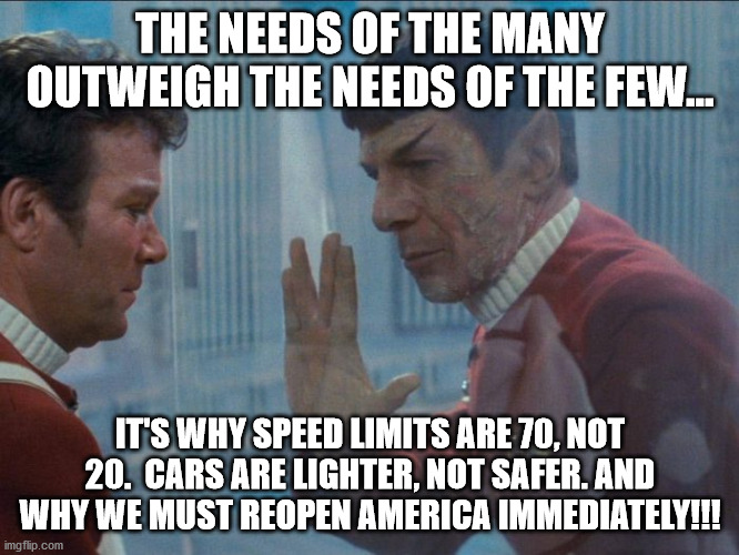 The lockdowns were a mistake.  People are dying from the lockdowns as well as our economy.  #ReopenAmerica | THE NEEDS OF THE MANY OUTWEIGH THE NEEDS OF THE FEW... IT'S WHY SPEED LIMITS ARE 70, NOT 20.  CARS ARE LIGHTER, NOT SAFER. AND WHY WE MUST REOPEN AMERICA IMMEDIATELY!!! | image tagged in star trek,lockdown,coronavirus,reopen america,ConservativeMemes | made w/ Imgflip meme maker