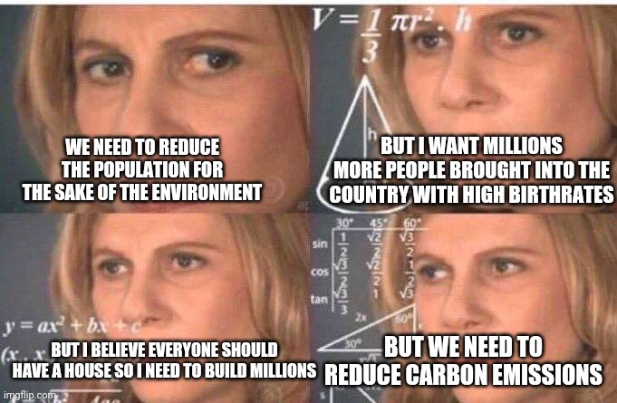 Confused liberal on population | BUT I WANT MILLIONS MORE PEOPLE BROUGHT INTO THE COUNTRY WITH HIGH BIRTHRATES; WE NEED TO REDUCE THE POPULATION FOR THE SAKE OF THE ENVIRONMENT; BUT I BELIEVE EVERYONE SHOULD HAVE A HOUSE SO I NEED TO BUILD MILLIONS; BUT WE NEED TO REDUCE CARBON EMISSIONS | image tagged in math lady/confused lady | made w/ Imgflip meme maker