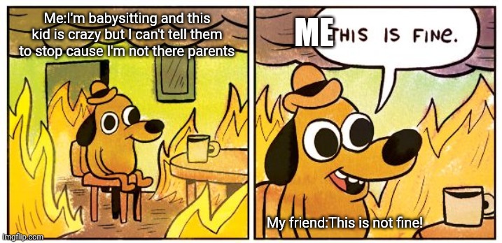 This Is Fine Meme | ME; Me:I'm babysitting and this kid is crazy but I can't tell them to stop cause I'm not there parents; My friend:This is not fine! | image tagged in memes,this is fine | made w/ Imgflip meme maker