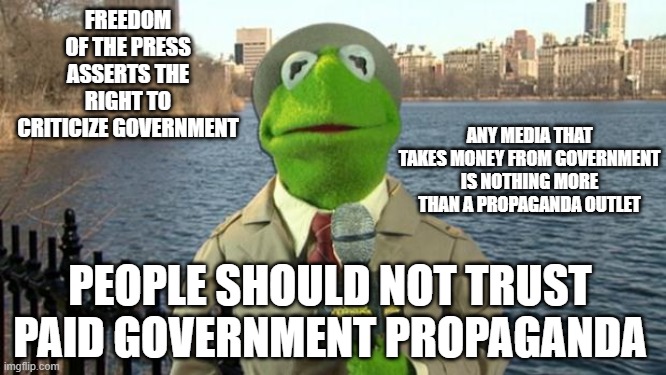 I dont trust you | FREEDOM OF THE PRESS ASSERTS THE RIGHT TO CRITICIZE GOVERNMENT; ANY MEDIA THAT TAKES MONEY FROM GOVERNMENT IS NOTHING MORE THAN A PROPAGANDA OUTLET; PEOPLE SHOULD NOT TRUST PAID GOVERNMENT PROPAGANDA | image tagged in kermit news report,propaganda,socialism,scumbag government,government corruption,media lies | made w/ Imgflip meme maker