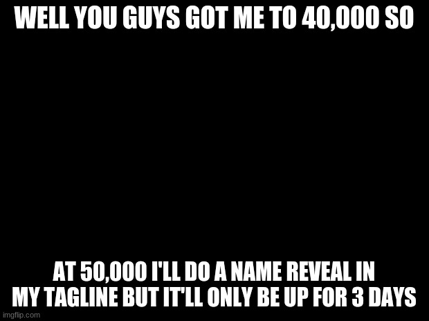 Black background | WELL YOU GUYS GOT ME TO 40,000 SO; AT 50,000 I'LL DO A NAME REVEAL IN MY TAGLINE BUT IT'LL ONLY BE UP FOR 3 DAYS | image tagged in black background | made w/ Imgflip meme maker