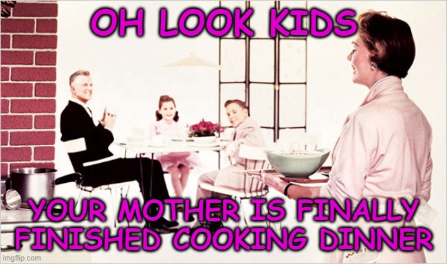 OH LOOK KIDS; YOUR MOTHER IS FINALLY FINISHED COOKING DINNER | image tagged in 1950's,1950's family,vintage family dinner,abusive husband | made w/ Imgflip meme maker