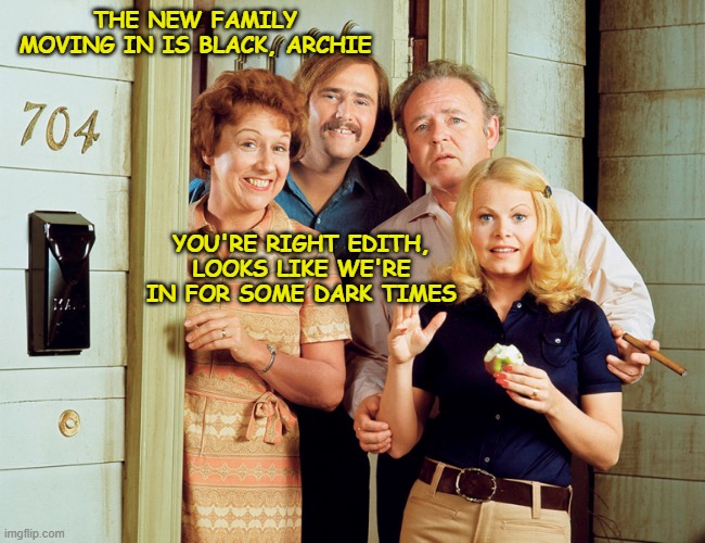 THE NEW FAMILY MOVING IN IS BLACK, ARCHIE; YOU'RE RIGHT EDITH, LOOKS LIKE WE'RE IN FOR SOME DARK TIMES | image tagged in all in the family,edith bunker,archie bunker,racist,bigot | made w/ Imgflip meme maker
