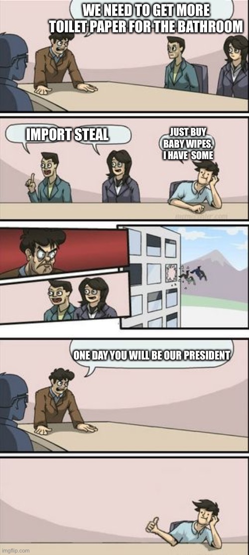 Boardroom Meeting Sugg 2 |  WE NEED TO GET MORE TOILET PAPER FOR THE BATHROOM; IMPORT STEAL; JUST BUY BABY WIPES, I HAVE  SOME; ONE DAY YOU WILL BE OUR PRESIDENT | image tagged in boardroom meeting sugg 2 | made w/ Imgflip meme maker