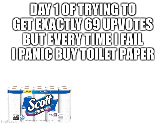Blank White Template | DAY 1 OF TRYING TO GET EXACTLY 69 UPVOTES BUT EVERY TIME I FAIL I PANIC BUY TOILET PAPER | image tagged in blank white template,covid-19,toilet paper,memes,funny,funny memes | made w/ Imgflip meme maker