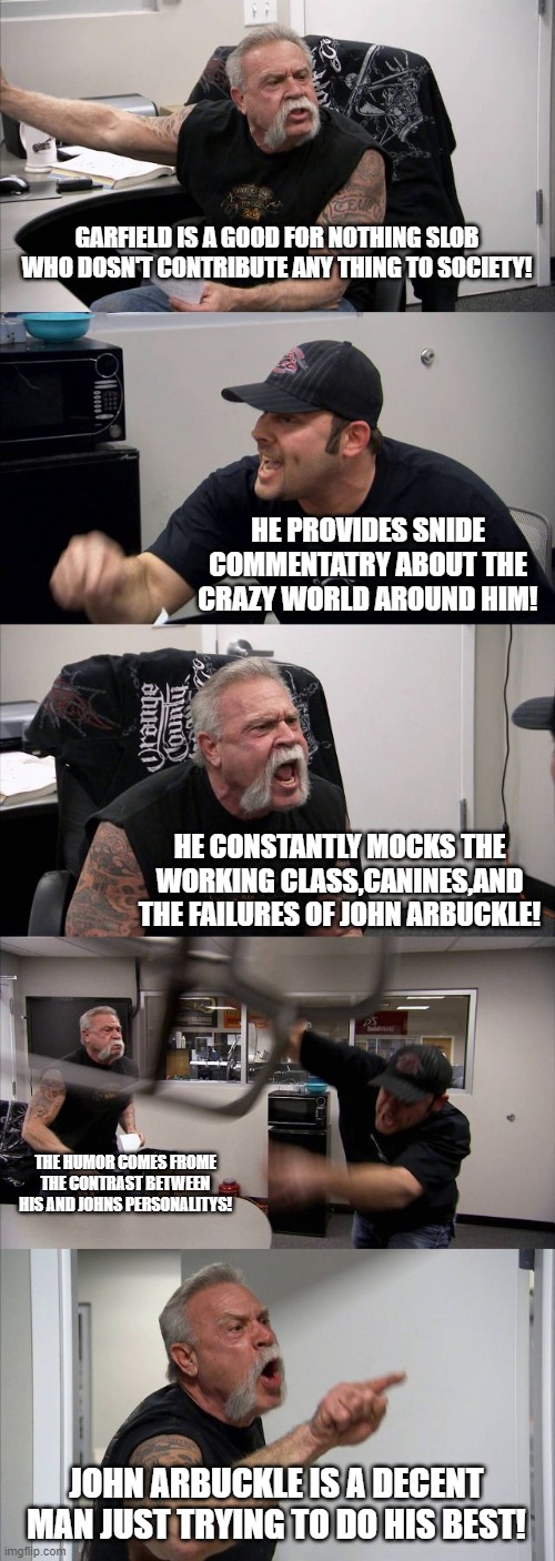 American Chopper Argument | GARFIELD IS A GOOD FOR NOTHING SLOB WHO DOSN'T CONTRIBUTE ANY THING TO SOCIETY! HE PROVIDES SNIDE COMMENTATRY ABOUT THE CRAZY WORLD AROUND HIM! HE CONSTANTLY MOCKS THE WORKING CLASS,CANINES,AND THE FAILURES OF JOHN ARBUCKLE! THE HUMOR COMES FROME THE CONTRAST BETWEEN HIS AND JOHNS PERSONALITYS! JOHN ARBUCKLE IS A DECENT MAN JUST TRYING TO DO HIS BEST! | image tagged in memes,american chopper argument | made w/ Imgflip meme maker