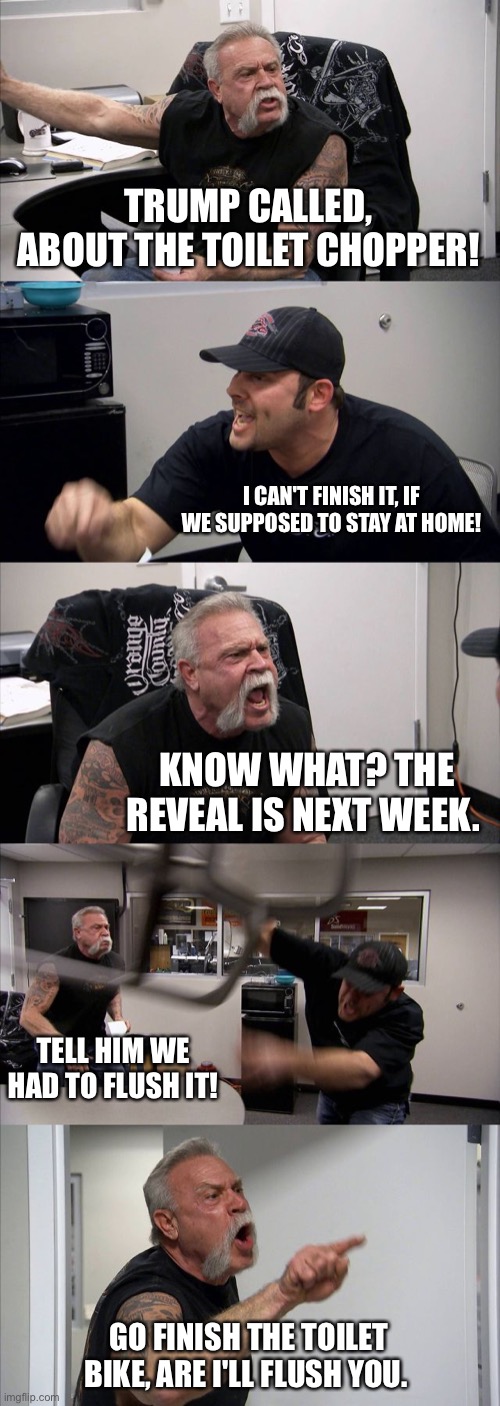 American Chopper Argument Meme | TRUMP CALLED, ABOUT THE TOILET CHOPPER! I CAN'T FINISH IT, IF WE SUPPOSED TO STAY AT HOME! KNOW WHAT? THE REVEAL IS NEXT WEEK. TELL HIM WE HAD TO FLUSH IT! GO FINISH THE TOILET BIKE, ARE I'LL FLUSH YOU. | image tagged in memes,american chopper argument | made w/ Imgflip meme maker