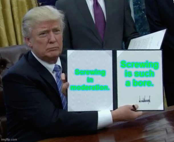 Trump Bill Signing | Screwing in moderation. Screwing is such a bore. | image tagged in memes,trump bill signing | made w/ Imgflip meme maker