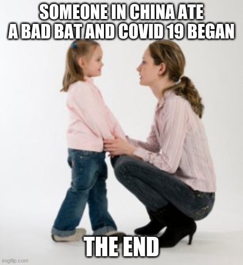 parenting raising children girl asking mommy why discipline Demo | SOMEONE IN CHINA ATE A BAD BAT AND COVID 19 BEGAN; THE END | image tagged in parenting raising children girl asking mommy why discipline demo | made w/ Imgflip meme maker