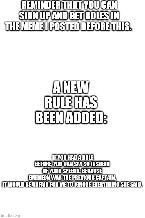 REMINDER THAT YOU CAN SIGN UP AND GET ROLES IN THE MEME I POSTED BEFORE THIS. A NEW RULE HAS BEEN ADDED:; IF YOU HAD A ROLE BEFORE, YOU CAN SAY SO INSTEAD OF YOUR SPEECH. BECAUSE EMEMEON WAS THE PREVIOUS CAPTAIN, IT WOULD BE UNFAIR FOR ME TO IGNORE EVERYTHING SHE SAID. | image tagged in blank white template | made w/ Imgflip meme maker