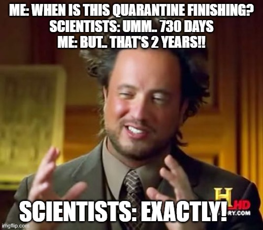 When will Quarantine end? | ME: WHEN IS THIS QUARANTINE FINISHING?

SCIENTISTS: UMM.. 730 DAYS
ME: BUT.. THAT'S 2 YEARS!! SCIENTISTS: EXACTLY! | image tagged in memes,ancient aliens | made w/ Imgflip meme maker