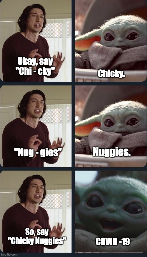 All the time … | Okay, say "Chi - cky"; Chicky. "Nug - gies"; Nuggies. So, say "Chicky Nuggies"; COVID -19 | image tagged in kylo ren teacher baby yoda to speak,covid-19,covid,chicky nuggies | made w/ Imgflip meme maker