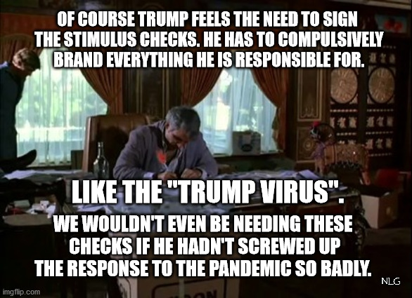 trump virus stimulus checks. | OF COURSE TRUMP FEELS THE NEED TO SIGN
 THE STIMULUS CHECKS. HE HAS TO COMPULSIVELY
 BRAND EVERYTHING HE IS RESPONSIBLE FOR. LIKE THE "TRUMP VIRUS". WE WOULDN'T EVEN BE NEEDING THESE
 CHECKS IF HE HADN'T SCREWED UP THE RESPONSE TO THE PANDEMIC SO BADLY. NLG | image tagged in politics,political meme,political | made w/ Imgflip meme maker