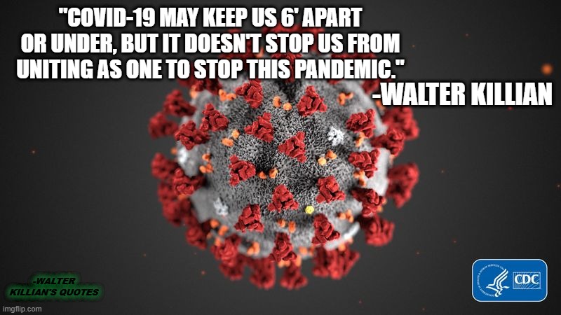 Covid 19 | "COVID-19 MAY KEEP US 6' APART OR UNDER, BUT IT DOESN'T STOP US FROM UNITING AS ONE TO STOP THIS PANDEMIC."; -WALTER KILLIAN; -WALTER KILLIAN'S QUOTES | image tagged in covid 19,walter killians quotes | made w/ Imgflip meme maker