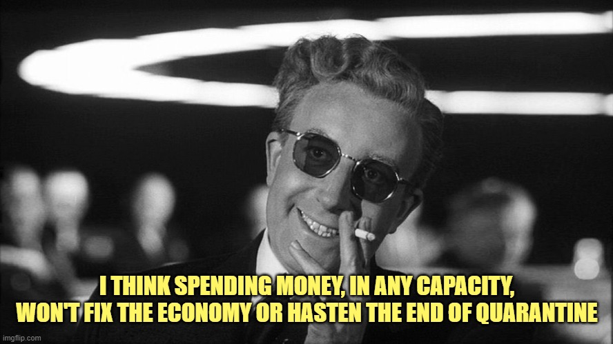 Doctor Strangelove says... | I THINK SPENDING MONEY, IN ANY CAPACITY, WON'T FIX THE ECONOMY OR HASTEN THE END OF QUARANTINE | image tagged in doctor strangelove says | made w/ Imgflip meme maker