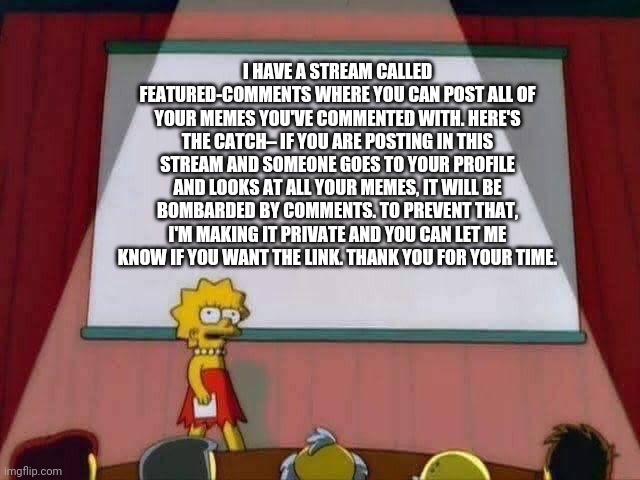 Lisa Simpson Speech | I HAVE A STREAM CALLED FEATURED-COMMENTS WHERE YOU CAN POST ALL OF YOUR MEMES YOU'VE COMMENTED WITH. HERE'S THE CATCH– IF YOU ARE POSTING IN THIS STREAM AND SOMEONE GOES TO YOUR PROFILE AND LOOKS AT ALL YOUR MEMES, IT WILL BE BOMBARDED BY COMMENTS. TO PREVENT THAT, I'M MAKING IT PRIVATE AND YOU CAN LET ME KNOW IF YOU WANT THE LINK. THANK YOU FOR YOUR TIME. | image tagged in lisa simpson speech | made w/ Imgflip meme maker