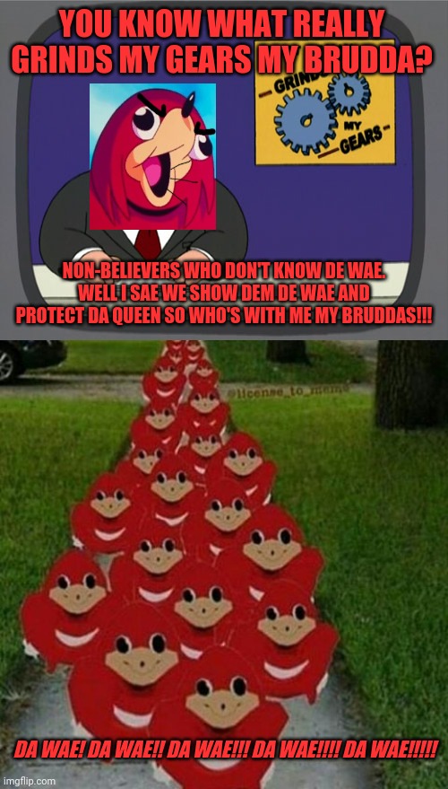 Da wae! Da wae!! Da wae!!! DA WAE! DA WAE!! DA WAE!!! XD | YOU KNOW WHAT REALLY GRINDS MY GEARS MY BRUDDA? NON-BELIEVERS WHO DON'T KNOW DE WAE. WELL I SAE WE SHOW DEM DE WAE AND PROTECT DA QUEEN SO WHO'S WITH ME MY BRUDDAS!!! DA WAE! DA WAE!! DA WAE!!! DA WAE!!!! DA WAE!!!!! | image tagged in memes,peter griffin news,ugandan knuckles army,dank memes,do you know da wae,de wae | made w/ Imgflip meme maker