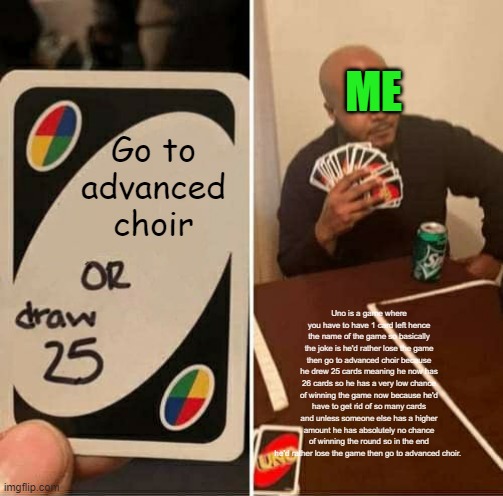 UNO Draw 25 Cards Meme | ME; Go to advanced choir; Uno is a game where you have to have 1 card left hence the name of the game so basically the joke is he'd rather lose the game then go to advanced choir because he drew 25 cards meaning he now has 26 cards so he has a very low chance of winning the game now because he'd have to get rid of so many cards and unless someone else has a higher amount he has absolutely no chance of winning the round so in the end he'd rather lose the game then go to advanced choir. | image tagged in memes,uno draw 25 cards | made w/ Imgflip meme maker