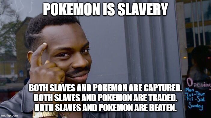Pokemon are slaves | POKEMON IS SLAVERY; BOTH SLAVES AND POKEMON ARE CAPTURED.
BOTH SLAVES AND POKEMON ARE TRADED.
BOTH SLAVES AND POKEMON ARE BEATEN. | image tagged in memes,roll safe think about it,funny,so true memes,pokemon,anime | made w/ Imgflip meme maker