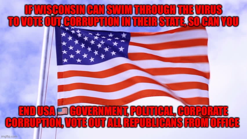 USA Flag | IF WISCONSIN CAN SWIM THROUGH THE VIRUS TO VOTE OUT CORRUPTION IN THEIR STATE, SO CAN YOU; END USA 🇺🇸 GOVERNMENT, POLITICAL, CORPORATE CORRUPTION, VOTE OUT ALL REPUBLICANS FROM OFFICE | image tagged in usa flag | made w/ Imgflip meme maker