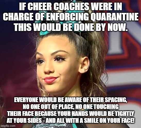 Sassy Cheerleader  | IF CHEER COACHES WERE IN CHARGE OF ENFORCING QUARANTINE THIS WOULD BE DONE BY NOW. EVERYONE WOULD BE AWARE OF THEIR SPACING, NO ONE OUT OF PLACE, NO ONE TOUCHING THEIR FACE BECAUSE YOUR HANDS WOULD BE TIGHTLY AT YOUR SIDES - AND ALL WITH A SMILE ON YOUR FACE! | image tagged in sassy cheerleader | made w/ Imgflip meme maker