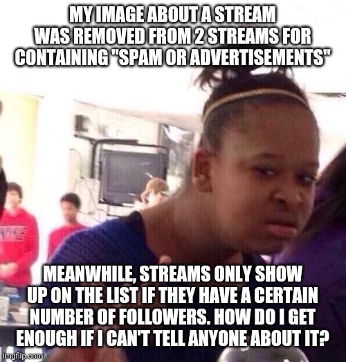 Black Girl Wat Meme | MY IMAGE ABOUT A STREAM WAS REMOVED FROM 2 STREAMS FOR CONTAINING "SPAM OR ADVERTISEMENTS"; MEANWHILE, STREAMS ONLY SHOW UP ON THE LIST IF THEY HAVE A CERTAIN NUMBER OF FOLLOWERS. HOW DO I GET ENOUGH IF I CAN'T TELL ANYONE ABOUT IT? | image tagged in memes,black girl wat | made w/ Imgflip meme maker
