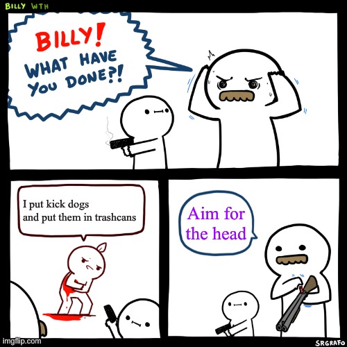 Billy, What Have You Done | I put kick dogs and put them in trashcans; Aim for the head | image tagged in billy what have you done | made w/ Imgflip meme maker
