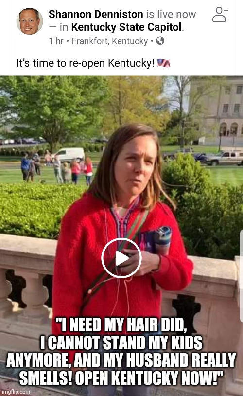 Kentucky Karens Protest | "I NEED MY HAIR DID, I CANNOT STAND MY KIDS ANYMORE, AND MY HUSBAND REALLY SMELLS! OPEN KENTUCKY NOW!" | image tagged in kentucky,protest,beshear,covid-19 | made w/ Imgflip meme maker