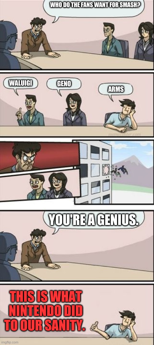 Boardroom Meeting Sugg 2 | WHO DO THE FANS WANT FOR SMASH? WALUIGI; GENO; ARMS; YOU'RE A GENIUS. THIS IS WHAT NINTENDO DID TO OUR SANITY. | image tagged in boardroom meeting sugg 2 | made w/ Imgflip meme maker