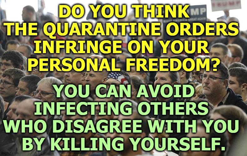 DO YOU THINK THE QUARANTINE ORDERS 
INFRINGE ON YOUR 
PERSONAL FREEDOM? YOU CAN AVOID INFECTING OTHERS 
WHO DISAGREE WITH YOU 
BY KILLING YOURSELF. | image tagged in coronavirus,covid-19,freedom,infection,suicide,kill yourself | made w/ Imgflip meme maker