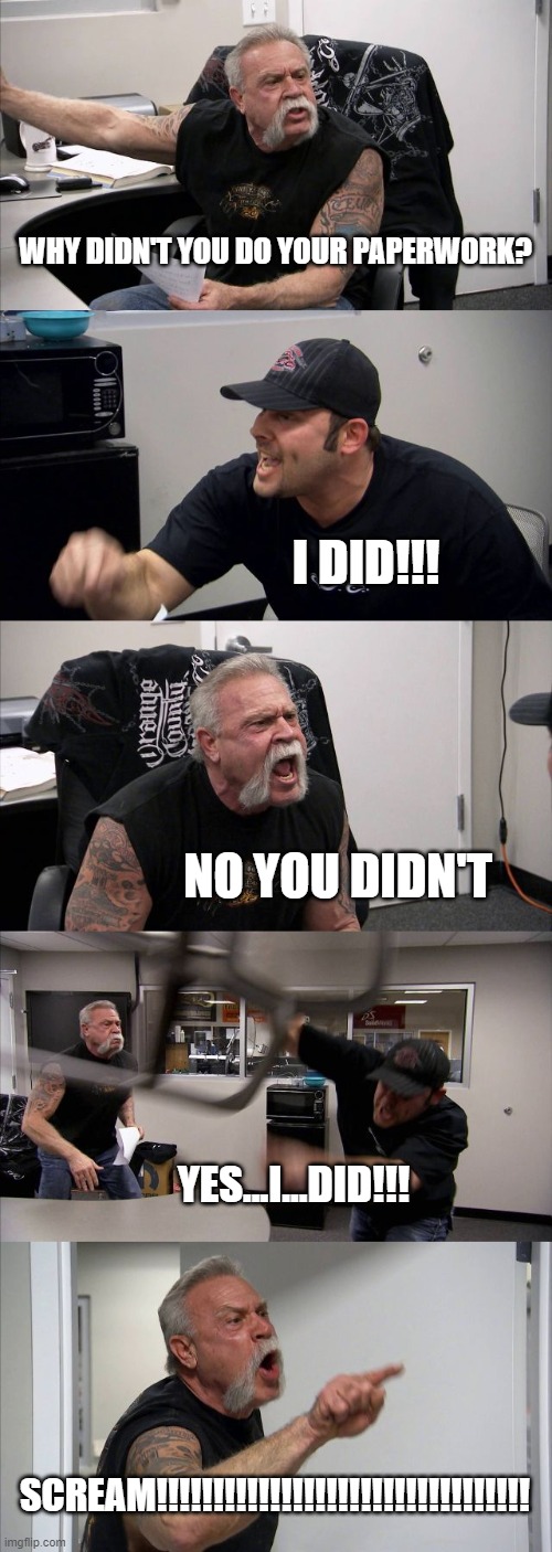 American Chopper Argument | WHY DIDN'T YOU DO YOUR PAPERWORK? I DID!!! NO YOU DIDN'T; YES...I...DID!!! SCREAM!!!!!!!!!!!!!!!!!!!!!!!!!!!!!!!!! | image tagged in memes,american chopper argument | made w/ Imgflip meme maker