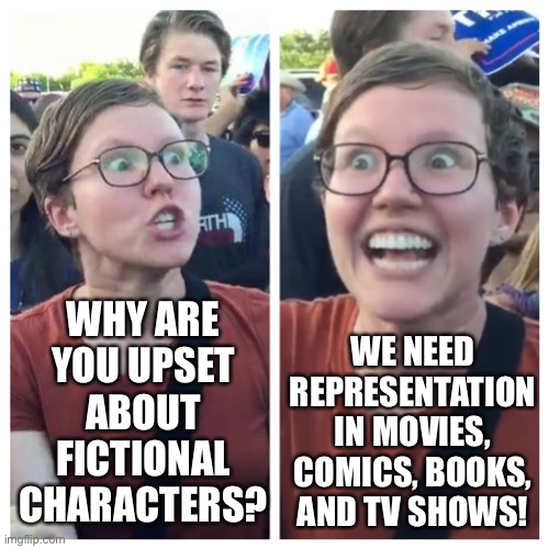 To all you geeks and gamers out there who are tired of the hypocrisy of woke culture in the entertainment industry. | WHY ARE YOU UPSET ABOUT FICTIONAL CHARACTERS? WE NEED REPRESENTATION IN MOVIES, COMICS, BOOKS, AND TV SHOWS! | image tagged in social justice warrior hypocrisy,memes,funny,politics,gamers rise up,sjw | made w/ Imgflip meme maker