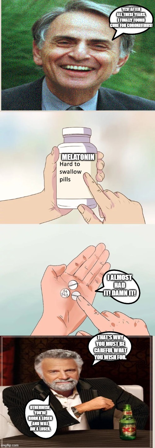 Hard To Swallow Pills Meme | YES! AFTER ALL THESE YEARS, I FINALLY FOUND CURE FOR CORONAVIRUS! MELATONIN; I ALMOST HAD IT! DAMN IT! THAT'S WHY YOU MUST BE CAREFUL WHAT YOU WISH FOR. OTHERWISE, YOU'RE BORN A LOSER AND WILL DIE A LOSER. | image tagged in memes,hard to swallow pills | made w/ Imgflip meme maker